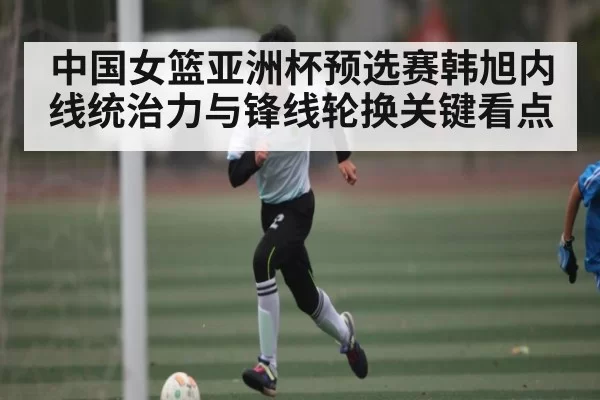 中国女篮亚洲杯预选赛韩旭内线统治力与锋线轮换关键看点