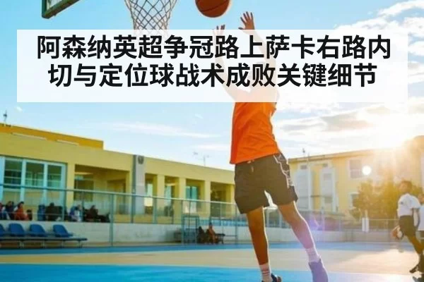 阿森纳英超争冠路上萨卡右路内切与定位球战术成败关键细节